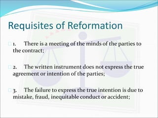 Requisites of Reformation 
 1. There is a meeting of the minds of the parties to 
the contract; 
 2. The written instrument does not express the true 
agreement or intention of the parties; 
 3. The failure to express the true intention is due to 
mistake, fraud, inequitable conduct or accident; 
 