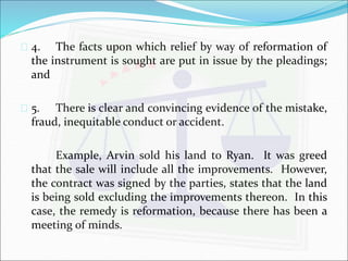  4. The facts upon which relief by way of reformation of 
the instrument is sought are put in issue by the pleadings; 
and 
 5. There is clear and convincing evidence of the mistake, 
fraud, inequitable conduct or accident. 
Example, Arvin sold his land to Ryan. It was greed 
that the sale will include all the improvements. However, 
the contract was signed by the parties, states that the land 
is being sold excluding the improvements thereon. In this 
case, the remedy is reformation, because there has been a 
meeting of minds. 
 