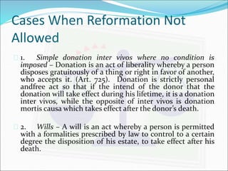 Cases When Reformation Not 
Allowed 
 1. Simple donation inter vivos where no condition is 
imposed – Donation is an act of liberality whereby a person 
disposes gratuitously of a thing or right in favor of another, 
who accepts it. (Art. 725). Donation is strictly personal 
andfree act so that if the intend of the donor that the 
donation will take effect during his lifetime, it is a donation 
inter vivos, while the opposite of inter vivos is donation 
mortis causa which takes effect after the donor’s death. 
 2. Wills – A will is an act whereby a person is permitted 
with a formalities prescribed by law to control to a certain 
degree the disposition of his estate, to take effect after his 
death. 
 