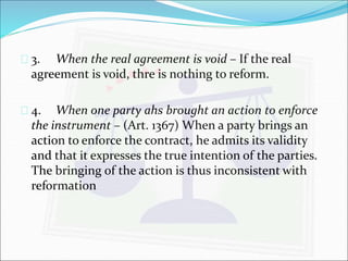  3. When the real agreement is void – If the real 
agreement is void, thre is nothing to reform. 
 4. When one party ahs brought an action to enforce 
the instrument – (Art. 1367) When a party brings an 
action to enforce the contract, he admits its validity 
and that it expresses the true intention of the parties. 
The bringing of the action is thus inconsistent with 
reformation 
 