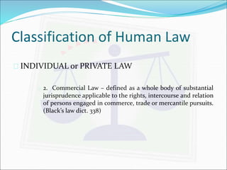Classification of Human Law 
 INDIVIDUAL or PRIVATE LAW 
 2. Commercial Law – defined as a whole body of substantial 
jurisprudence applicable to the rights, intercourse and relation 
of persons engaged in commerce, trade or mercantile pursuits. 
(Black’s law dict. 338) 
 