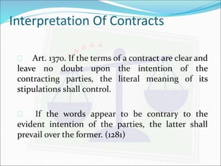 Interpretation Of Contracts 
 Art. 1370. If the terms of a contract are clear and 
leave no doubt upon the intention of the 
contracting parties, the literal meaning of its 
stipulations shall control. 
 If the words appear to be contrary to the 
evident intention of the parties, the latter shall 
prevail over the former. (1281) 
 