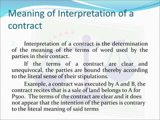 Meaning of Interpretation of a 
contract 
 Interpretation of a contract is the determination 
of the meaning of the terms of word used by the 
parties in their contact. 
If the terms of a contract are clear and 
unequivocal, the parties are bound thereby according 
to the literal sense of their stipulations. 
Example, a contract was executed by A and B, the 
contract recites that is a sale of land belongs to A for 
P500. The terms of the contract are clear and it does 
not appear that the intention of the parties is contrary 
to the literal meaning of said terms 
 