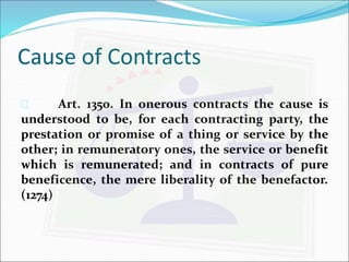 Cause of Contracts 
 Art. 1350. In onerous contracts the cause is 
understood to be, for each contracting party, the 
prestation or promise of a thing or service by the 
other; in remuneratory ones, the service or benefit 
which is remunerated; and in contracts of pure 
beneficence, the mere liberality of the benefactor. 
(1274) 
 