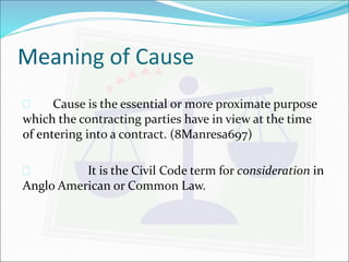 Meaning of Cause 
 Cause is the essential or more proximate purpose 
which the contracting parties have in view at the time 
of entering into a contract. (8Manresa697) 
 It is the Civil Code term for consideration in 
Anglo American or Common Law. 
 