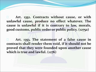  Art. 1352. Contracts without cause, or with 
unlawful cause, produce no effect whatever. The 
cause is unlawful if it is contrary to law, morals, 
good customs, public order or public policy. (1275a) 
 Art. 1353. The statement of a false cause in 
contracts shall render them void, if it should not be 
proved that they were founded upon another cause 
which is true and lawful. (1276) 
 