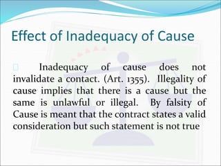 Effect of Inadequacy of Cause 
 Inadequacy of cause does not 
invalidate a contact. (Art. 1355). Illegality of 
cause implies that there is a cause but the 
same is unlawful or illegal. By falsity of 
Cause is meant that the contract states a valid 
consideration but such statement is not true 
 
