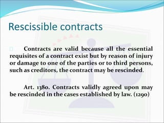Rescissible contracts 
 Contracts are valid because all the essential 
requisites of a contract exist but by reason of injury 
or damage to one of the parties or to third persons, 
such as creditors, the contract may be rescinded. 
Art. 1380. Contracts validly agreed upon may 
be rescinded in the cases established by law. (1290) 
 