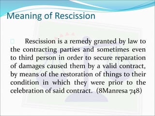 Meaning of Rescission 
 Rescission is a remedy granted by law to 
the contracting parties and sometimes even 
to third person in order to secure reparation 
of damages caused them by a valid contract, 
by means of the restoration of things to their 
condition in which they were prior to the 
celebration of said contract. (8Manresa 748) 
 