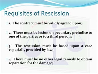 Requisites of Rescission 
 1. The contract must be validly agreed upon; 
 2. There must be lesion on pecuniary prejudice to 
one of the parties or to a third person; 
 3. The rescission must be based upon a case 
especially provided by law; 
 4. There must be no other legal remedy to obtain 
reparation for the damage; 
 