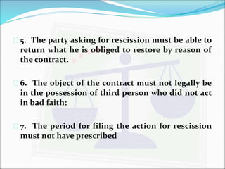  5. The party asking for rescission must be able to 
return what he is obliged to restore by reason of 
the contract. 
 6. The object of the contract must not legally be 
in the possession of third person who did not act 
in bad faith; 
 7. The period for filing the action for rescission 
must not have prescribed 
 