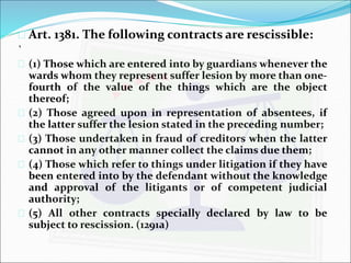  Art. 1381. The following contracts are rescissible: 
` 
 (1) Those which are entered into by guardians whenever the 
wards whom they represent suffer lesion by more than one-fourth 
of the value of the things which are the object 
thereof; 
 (2) Those agreed upon in representation of absentees, if 
the latter suffer the lesion stated in the preceding number; 
 (3) Those undertaken in fraud of creditors when the latter 
cannot in any other manner collect the claims due them; 
 (4) Those which refer to things under litigation if they have 
been entered into by the defendant without the knowledge 
and approval of the litigants or of competent judicial 
authority; 
 (5) All other contracts specially declared by law to be 
subject to rescission. (1291a) 
 
