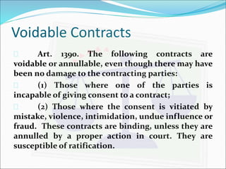 Voidable Contracts 
 Art. 1390. The following contracts are 
voidable or annullable, even though there may have 
been no damage to the contracting parties: 
 (1) Those where one of the parties is 
incapable of giving consent to a contract; 
 (2) Those where the consent is vitiated by 
mistake, violence, intimidation, undue influence or 
fraud. These contracts are binding, unless they are 
annulled by a proper action in court. They are 
susceptible of ratification. 
 