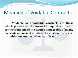 Meaning of Voidable Contracts 
 Voidable or annullable contracts are those 
which possess all the essential requisites of valid 
contract but one of the parties is incapable of giving 
consent, or consent is vitiate by mistake, violence, 
intimidation, undue influence of fraud. 
 