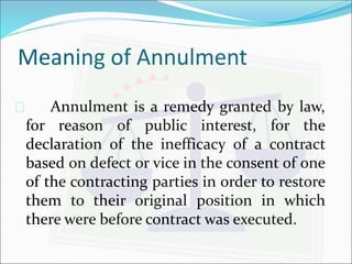 Meaning of Annulment 
 Annulment is a remedy granted by law, 
for reason of public interest, for the 
declaration of the inefficacy of a contract 
based on defect or vice in the consent of one 
of the contracting parties in order to restore 
them to their original position in which 
there were before contract was executed. 
 