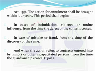 Art. 1391. The action for annulment shall be brought 
within four years. This period shall begin: 
 In cases of intimidation, violence or undue 
influence, from the time the defect of the consent ceases. 
 In case of mistake or fraud, from the time of the 
discovery of the same. 
 And when the action refers to contracts entered into 
by minors or other incapacitated persons, from the time 
the guardianship ceases. (1301a) 
 