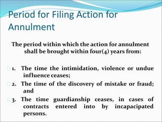 Period for Filing Action for 
Annulment 
The period within which the action for annulment 
shall be brought within four(4) years from: 
 1. The time the intimidation, violence or undue 
influence ceases; 
 2. The time of the discovery of mistake or fraud; 
and 
 3. The time guardianship ceases, in cases of 
contracts entered into by incapacipated 
persons. 
 