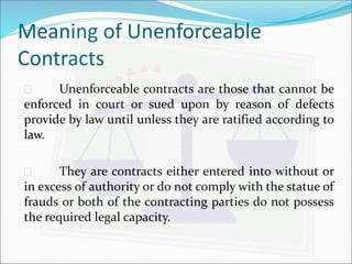 Meaning of Unenforceable 
Contracts 
 Unenforceable contracts are those that cannot be 
enforced in court or sued upon by reason of defects 
provide by law until unless they are ratified according to 
law. 
 They are contracts either entered into without or 
in excess of authority or do not comply with the statue of 
frauds or both of the contracting parties do not possess 
the required legal capacity. 
 