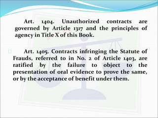 Art. 1404. Unauthorized contracts are 
governed by Article 1317 and the principles of 
agency in Title X of this Book. 
 Art. 1405. Contracts infringing the Statute of 
Frauds, referred to in No. 2 of Article 1403, are 
ratified by the failure to object to the 
presentation of oral evidence to prove the same, 
or by the acceptance of benefit under them. 
 