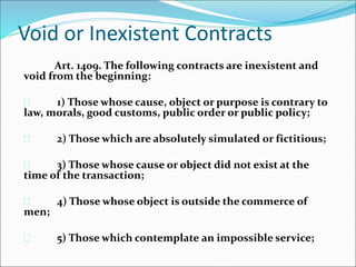 Void or Inexistent Contracts 
Art. 1409. The following contracts are inexistent and 
void from the beginning: 
 1) Those whose cause, object or purpose is contrary to 
law, morals, good customs, public order or public policy; 
 2) Those which are absolutely simulated or fictitious; 
 3) Those whose cause or object did not exist at the 
time of the transaction; 
 4) Those whose object is outside the commerce of 
men; 
 5) Those which contemplate an impossible service; 
 