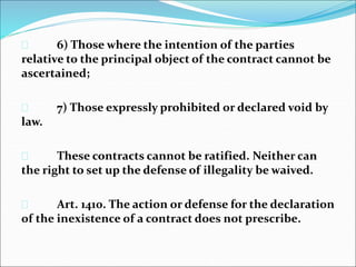  6) Those where the intention of the parties 
relative to the principal object of the contract cannot be 
ascertained; 
 7) Those expressly prohibited or declared void by 
law. 
 These contracts cannot be ratified. Neither can 
the right to set up the defense of illegality be waived. 
 Art. 1410. The action or defense for the declaration 
of the inexistence of a contract does not prescribe. 
 