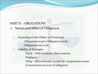 PART II – OBLIGATIONS 
2) Nature and Effect of Obligation 
a) According to the Object or Prestation 
Obligations to give; Obligations to do; 
Obligations not to do 
b) Liability of Damages 
Fraud – Dolo incidente; Dolo causante 
Neglignce – 
Delay – Mora solvendi, accipiendi, compensatio morae 
Contravention of tenor of obligation 
 