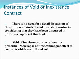 Instances of Void or Inexistence 
Contract 
 There is no need for a detail discussion of 
these different kinds of void inexistent contracts 
considering that they have been discussed in 
previous chapters of this book. 
 Void of inexistent contracts does not 
prescribe. Mere lapse of time cannot give effect to 
contracts which are null and void. 
 