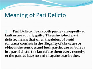 Meaning of Pari Delicto 
 Pari Delicto means both parties are equally at 
fault or are equally guilty. The principle of pari 
delicto, means that when the defect of avoid 
contracts consists in the illegality of the cause or 
object f the contract and both parties are at fault or 
in a pari delicto, the law refuse them every remedy, 
or the parties have no action against each other. 
 