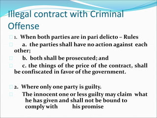 Illegal contract with Criminal 
Offense 
 1. When both parties are in pari delicto – Rules 
 a. the parties shall have no action against each 
other; 
 b. both shall be prosecuted; and 
 c. the things of the price of the contract, shall 
be confiscated in favor of the government. 
 2. Where only one party is guilty. 
 The innocent one or less guilty may claim what 
he has given and shall not be bound to 
comply with his promise 
 