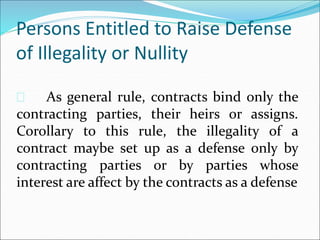 Persons Entitled to Raise Defense 
of Illegality or Nullity 
 As general rule, contracts bind only the 
contracting parties, their heirs or assigns. 
Corollary to this rule, the illegality of a 
contract maybe set up as a defense only by 
contracting parties or by parties whose 
interest are affect by the contracts as a defense 
 