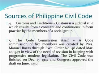 Sources of Philippine Civil Code 
 4. Customs and Traditions – Custom is a judicial rule 
which results from a constant and continuous uniform 
practice by the members of a social group. 
 5. The Code Commission itself – A Code 
commission of five members was created by Pres. 
Manuel Roxas through Exec. Order No. 48 dated Mar. 
20,1947 in view of the need of revision in keeping with 
progressive modern legislation. The Civil Code was 
finished on Dec. 15, 1947 and Congress approved the 
draft on June, 1949. 
 