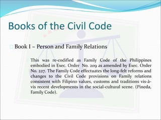 Books of the Civil Code 
 Book I – Person and Family Relations 
 This was re-codified as Family Code of the Philippines 
embodied in Exec. Order No. 209 as amended by Exec. Order 
No. 227. The Family Code effectuates the long-felt reforms and 
changes to the Civil Code provisions on Family relations 
consistent with Filipino values, customs and traditions vis-à-vis 
recent developments in the social-cultural scene. (Pineda, 
Family Code). 
 