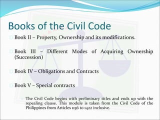 Books of the Civil Code 
 Book II – Property, Ownership and its modifications. 
 Book III – Different Modes of Acquiring Ownership 
(Succession) 
 Book IV – Obligations and Contracts 
 Book V – Special contracts 
 The Civil Code begins with preliminary titles and ends up with the 
repealing clause. This module is taken from the Civil Code of the 
Philippines from Articles 1156 to 1422 inclusive. 
 