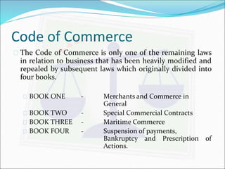 Code of Commerce 
 The Code of Commerce is only one of the remaining laws 
in relation to business that has been heavily modified and 
repealed by subsequent laws which originally divided into 
four books. 
 BOOK ONE - Merchants and Commerce in 
General 
 BOOK TWO - Special Commercial Contracts 
 BOOK THREE - Maritime Commerce 
 BOOK FOUR - Suspension of payments, 
Bankruptcy and Prescription of 
Actions. 
 