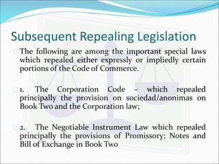Subsequent Repealing Legislation 
 The following are among the important special laws 
which repealed either expressly or impliedly certain 
portions of the Code of Commerce. 
 1. The Corporation Code – which repealed 
principally the provision on sociedad/anonimas on 
Book Two and the Corporation law; 
 2. The Negotiable Instrument Law which repealed 
principally the provisions of Promissory; Notes and 
Bill of Exchange in Book Two 
 
