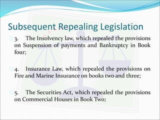 Subsequent Repealing Legislation 
 3. The Insolvency law, which repealed the provisions 
on Suspension of payments and Bankruptcy in Book 
four; 
 4. Insurance Law, which repealed the provisions on 
Fire and Marine Insurance on books two and three; 
 5. The Securities Act, which repealed the provisions 
on Commercial Houses in Book Two; 
 