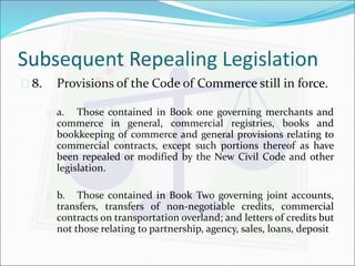 Subsequent Repealing Legislation 
 8. Provisions of the Code of Commerce still in force. 
 a. Those contained in Book one governing merchants and 
commerce in general, commercial registries, books and 
bookkeeping of commerce and general provisions relating to 
commercial contracts, except such portions thereof as have 
been repealed or modified by the New Civil Code and other 
legislation. 
 b. Those contained in Book Two governing joint accounts, 
transfers, transfers of non-negotiable credits, commercial 
contracts on transportation overland; and letters of credits but 
not those relating to partnership, agency, sales, loans, deposit 
 