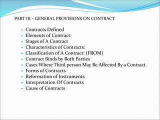 PART III – GENERAL PROVISIONS ON CONTRACT 
 Contracts Defined 
 Elements of Contract: 
 Stages of A Contract 
 Characteristics of Contracts: 
 Classification of A Contract: (FROM) 
 Contract Binds by Both Parties 
 Cases Where Third person May Be Affected By a Contract 
 Forms of Contracts 
 Reformation of Instruments 
 Interpretation Of Contracts 
 Cause of Contracts 
 