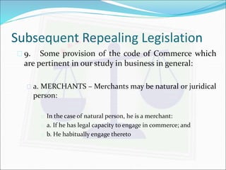 Subsequent Repealing Legislation 
 9. Some provision of the code of Commerce which 
are pertinent in our study in business in general: 
 a. MERCHANTS – Merchants may be natural or juridical 
person: 
 In the case of natural person, he is a merchant: 
 a. If he has legal capacity to engage in commerce; and 
 b. He habitually engage thereto 
 