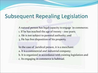 Subsequent Repealing Legislation 
A natural person has legal capacity to engage in commerce; 
 1. If he has reached the age of twenty – one years; 
 2. He is not subject to parental authority; and 
 3. He has free disposition of his property. 
In the case of juridical person, it is a merchant: 
 a. It is a commercial and industrial company; 
 b. It is organized in accordance with existing legislation and 
 c. Its engaging in commerce is habitual. 
 