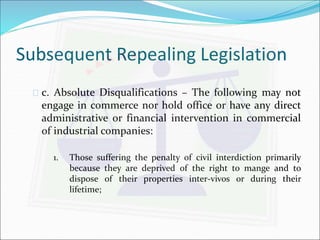 Subsequent Repealing Legislation 
 c. Absolute Disqualifications – The following may not 
engage in commerce nor hold office or have any direct 
administrative or financial intervention in commercial 
of industrial companies: 
1. Those suffering the penalty of civil interdiction primarily 
because they are deprived of the right to mange and to 
dispose of their properties inter-vivos or during their 
lifetime; 
 