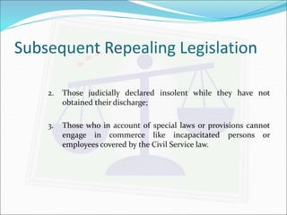 Subsequent Repealing Legislation 
2. Those judicially declared insolent while they have not 
obtained their discharge; 
3. Those who in account of special laws or provisions cannot 
engage in commerce like incapacitated persons or 
employees covered by the Civil Service law. 
 