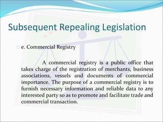 Subsequent Repealing Legislation 
 e. Commercial Registry 
A commercial registry is a public office that 
takes charge of the registration of merchants, business 
associations, vessels and documents of commercial 
importance. The purpose of a commercial registry is to 
furnish necessary information and reliable data to any 
interested party so as to promote and facilitate trade and 
commercial transaction. 
 