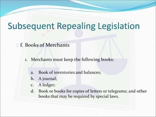 Subsequent Repealing Legislation 
 f. Books of Merchants 
1. Merchants must keep the following books: 
a. Book of inventories and balances; 
b. A journal; 
c. A ledger; 
d. Book or books for copies of letters or telegrams; and other 
books that may be required by special laws. 
 