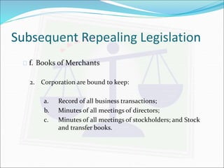 Subsequent Repealing Legislation 
 f. Books of Merchants 
2. Corporation are bound to keep: 
a. Record of all business transactions; 
b. Minutes of all meetings of directors; 
c. Minutes of all meetings of stockholders; and Stock 
and transfer books. 
 