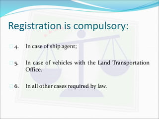 Registration is compulsory: 
 4. In case of ship agent; 
 5. In case of vehicles with the Land Transportation 
Office. 
 6. In all other cases required by law. 
 