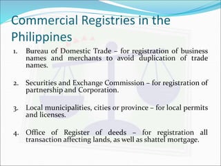 Commercial Registries in the 
Philippines 
1. Bureau of Domestic Trade – for registration of business 
names and merchants to avoid duplication of trade 
names. 
2. Securities and Exchange Commission – for registration of 
partnership and Corporation. 
3. Local municipalities, cities or province – for local permits 
and licenses. 
4. Office of Register of deeds – for registration all 
transaction affecting lands, as well as shattel mortgage. 
 