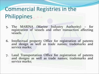 Commercial Registries in the 
Philippines 
5. The MARINA (Marine Industry Authority) – for 
registration of vessels and other transaction affecting 
vessels. 
6. Intellectual property Office for registration of patents 
and design as well as trade names; trademarks and 
service marks; 
7. Land Transportation Office for registration of patents 
and designs as well as trade names; trademarks and 
service marks; 
 