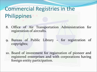 Commercial Registries in the 
Philippines 
8. Office of Air Transportation Administration for 
registration of aircrafts. 
9. Bureau of Public Library – for registration of 
copyrights; 
10. Board of investment for registration of pioneer and 
registered enterprises and with corporations having 
foreign entity participation. 
 
