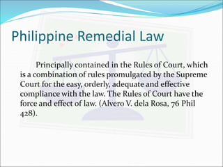 Philippine Remedial Law 
Principally contained in the Rules of Court, which 
is a combination of rules promulgated by the Supreme 
Court for the easy, orderly, adequate and effective 
compliance with the law. The Rules of Court have the 
force and effect of law. (Alvero V. dela Rosa, 76 Phil 
428). 
 